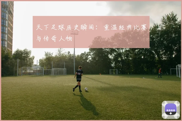 天下足球历史瞬间：重温经典比赛与传奇人物