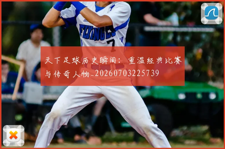 天下足球历史瞬间：重温经典比赛与传奇人物_20260703225739