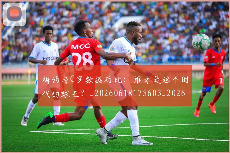 梅西与C罗数据对比:谁才是这个时代的球王?_20260618175603_20260731180138