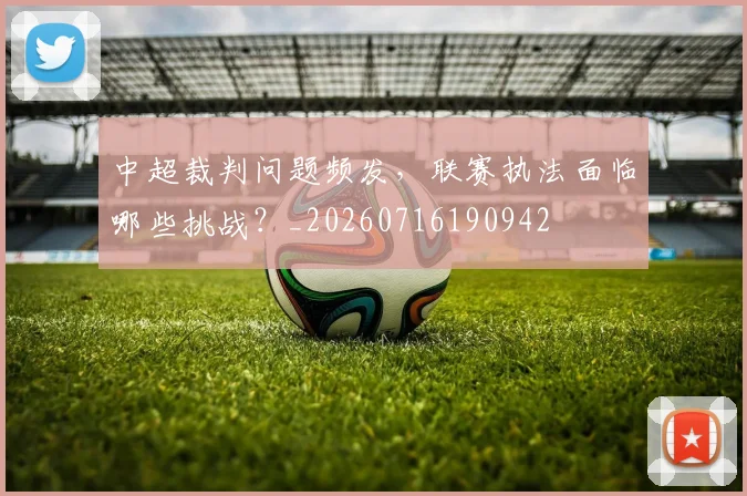 中超裁判问题频发，联赛执法面临哪些挑战？_20260716190942